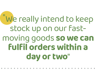 \“We really intend to keep stock up on our fast moving goods so we can fulfil orders within a day or two