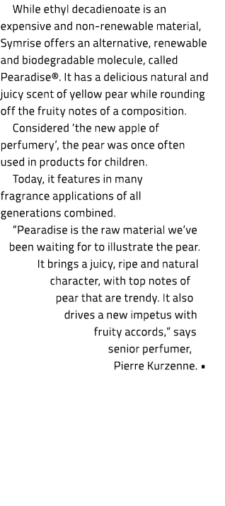 While ethyl decadienoate is an expensive and non renewable material, Symrise offers an alternative, renewable and bio...