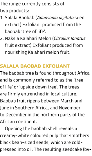 The range currently consists of two products: 1. Salala Baobab (Adansonia digitata seed extract) Exfoliant produced f...