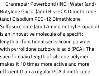 Granrepair Powerbond (INCI: Water (and) Butylene Glycol (and) Bis-PCA Dimethicone (and) Disodium PEG-12 Dimethicone S...