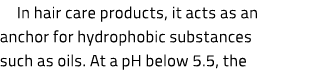 In hair care products, it acts as an anchor for hydrophobic substances such as oils. At a pH below 5.5, the 