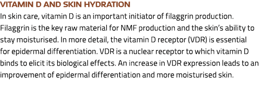 Vitamin D and skin hydration In skin care, vitamin D is an important initiator of filaggrin production. Filaggrin is ...