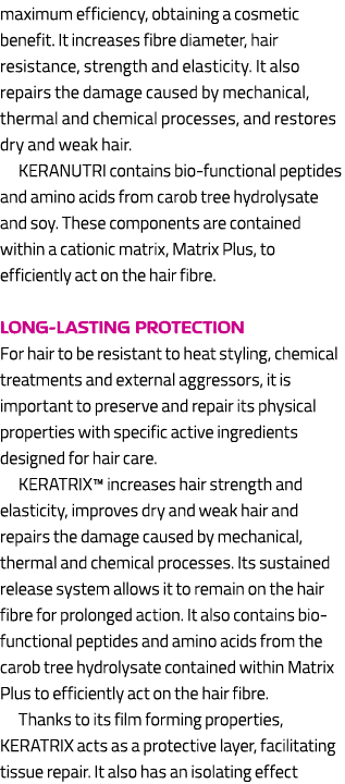 maximum efficiency, obtaining a cosmetic benefit. It increases fibre diameter, hair resistance, strength and elastici...