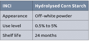 INCI,Hydrolysed Corn Starch,Appearance,Off white powder,Use level ,0.5% to 5%,Shelf life,24 months