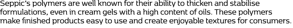 Seppic’s polymers are well known for their ability to thicken and stabilise formulations, even in cream gels with a h...