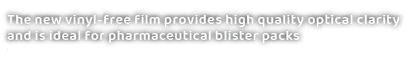 The new vinyl free film provides high quality optical clarity and is ideal for pharmaceutical blister pack